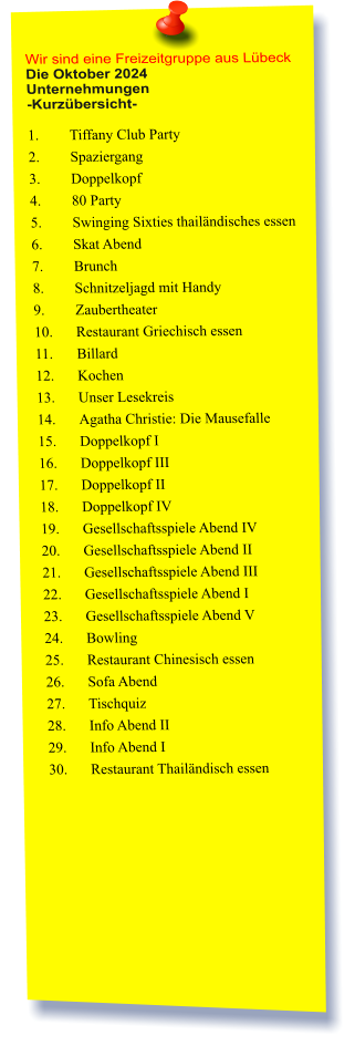 Wir sind eine Freizeitgruppe aus Lübeck Die Oktober 2024 Unternehmungen	 -Kurzübersicht-  1.	Tiffany Club Party  2.	Spaziergang  3.	Doppelkopf  4.	80 Party  5.	Swinging Sixties thailändisches essen  6.	Skat Abend  7.	Brunch  8.	Schnitzeljagd mit Handy  9.	Zaubertheater 10.	Restaurant Griechisch essen  11.	Billard 12.	Kochen  13.	Unser Lesekreis  14.	Agatha Christie: Die Mausefalle 15.	Doppelkopf I 16.	Doppelkopf III 17.	Doppelkopf II 18.	Doppelkopf IV 19.	Gesellschaftsspiele Abend IV 20.	Gesellschaftsspiele Abend II 21.	Gesellschaftsspiele Abend III 22.	Gesellschaftsspiele Abend I 23.	Gesellschaftsspiele Abend V 24.	Bowling 25.	Restaurant Chinesisch essen  26.	Sofa Abend 27.	Tischquiz 28.	Info Abend II 29.	Info Abend I 30.	Restaurant Thailändisch essen