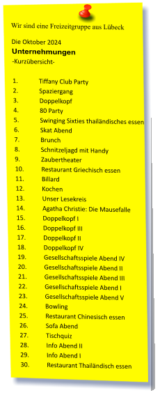 Wir sind eine Freizeitgruppe aus Lübeck Die Oktober 2024 Unternehmungen	 -Kurzübersicht-  1.	Tiffany Club Party  2.	Spaziergang  3.	Doppelkopf  4.	80 Party  5.	Swinging Sixties thailändisches essen  6.	Skat Abend  7.	Brunch  8.	Schnitzeljagd mit Handy  9.	Zaubertheater 10.	Restaurant Griechisch essen  11.	Billard 12.	Kochen  13.	Unser Lesekreis  14.	Agatha Christie: Die Mausefalle 15.	Doppelkopf I 16.	Doppelkopf III 17.	Doppelkopf II 18.	Doppelkopf IV 19.	Gesellschaftsspiele Abend IV 20.	Gesellschaftsspiele Abend II 21.	Gesellschaftsspiele Abend III 22.	Gesellschaftsspiele Abend I 23.	Gesellschaftsspiele Abend V 24.	Bowling 25.	Restaurant Chinesisch essen  26.	Sofa Abend 27.	Tischquiz 28.	Info Abend II 29.	Info Abend I 30.	Restaurant Thailändisch essen