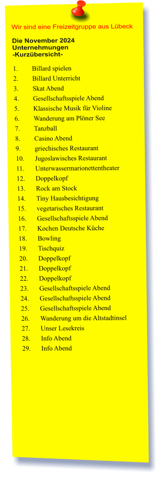 Wir sind eine Freizeitgruppe aus Lübeck  Die November 2024 Unternehmungen	 -Kurzübersicht-  1.	Billard spielen  2.	Billard Unterricht  3.	Skat Abend  4.	Gesellschaftsspiele Abend  5.	Klassische Musik für Violine  6.	Wanderung am Plöner See  7.	Tanzball  8.	Casino Abend  9.	griechisches Restaurant  10.	Jugoslawisches Restaurant  11.	Unterwassermarionettentheater  12.	Doppelkopf 13.	Rock am Stock  14.	Tiny Hausbesichtigung 15.	vegetarisches Restaurant  16.	Gesellschaftsspiele Abend 17.	Kochen Deutsche Küche  18.	Bowling  19.	Tischquiz 20.	Doppelkopf 21.	Doppelkopf 22.	Doppelkopf 23.	Gesellschaftsspiele Abend 24.	Gesellschaftsspiele Abend 25.	Gesellschaftsspiele Abend 26.	Wanderung um die Altstadtinsel  27.	Unser Lesekreis 28.	Info Abend 29.	Info Abend