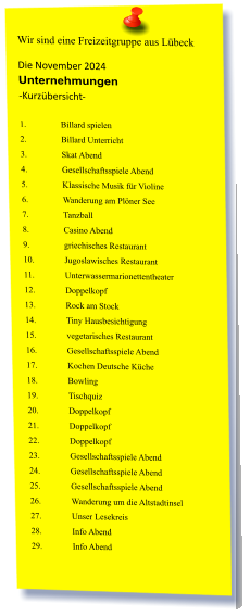 Wir sind eine Freizeitgruppe aus Lübeck Die November 2024 Unternehmungen	 -Kurzübersicht-  1.	Billard spielen  2.	Billard Unterricht  3.	Skat Abend  4.	Gesellschaftsspiele Abend  5.	Klassische Musik für Violine  6.	Wanderung am Plöner See  7.	Tanzball  8.	Casino Abend  9.	griechisches Restaurant  10.	Jugoslawisches Restaurant  11.	Unterwassermarionettentheater  12.	Doppelkopf 13.	Rock am Stock  14.	Tiny Hausbesichtigung 15.	vegetarisches Restaurant  16.	Gesellschaftsspiele Abend 17.	Kochen Deutsche Küche  18.	Bowling  19.	Tischquiz 20.	Doppelkopf 21.	Doppelkopf 22.	Doppelkopf 23.	Gesellschaftsspiele Abend 24.	Gesellschaftsspiele Abend 25.	Gesellschaftsspiele Abend 26.	Wanderung um die Altstadtinsel  27.	Unser Lesekreis 28.	Info Abend 29.	Info Abend