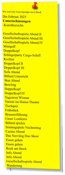 Wir sind eine Freizeitgruppe aus Lübeck  Die Februar 2025 Unternehmungen	 -Kurzübersicht-         Gesellschaftsspiele Abend II Gesellschaftsspiele Abend III Gesellschaftsspiele Abend IV Minigolf Doppelkopf Schlagerparty Cargo-Schiff Kochen Doppelkopf II Doppelkopf III Sofa Abend  Billard Unterricht Skat Abend Bowling  Doppelkopf Doppelkopf IV Tagestour Wismar Varieté im Hansa-Theater Tischquiz Frühstück Brauereiführung Unser Lesekreis Billard spielen Sonntagspiele Nachmittag Casino Abend Das Nervling Duo Show Essen gehen Essen gehen Rock am Stock Info Abend Info Abend Gesellschaftsspiele Abend                Wanderung 	1.