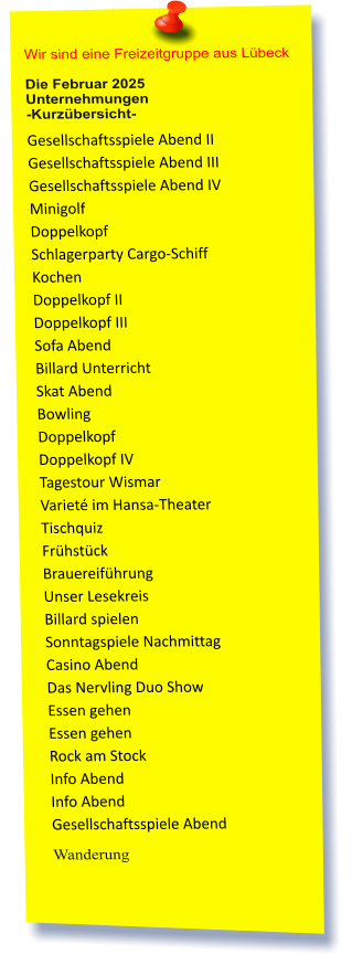 Wir sind eine Freizeitgruppe aus Lübeck  Die Februar 2025 Unternehmungen	 -Kurzübersicht-         Gesellschaftsspiele Abend II Gesellschaftsspiele Abend III Gesellschaftsspiele Abend IV Minigolf Doppelkopf Schlagerparty Cargo-Schiff Kochen Doppelkopf II Doppelkopf III Sofa Abend  Billard Unterricht Skat Abend Bowling  Doppelkopf Doppelkopf IV Tagestour Wismar Varieté im Hansa-Theater Tischquiz Frühstück Brauereiführung Unser Lesekreis Billard spielen Sonntagspiele Nachmittag Casino Abend Das Nervling Duo Show Essen gehen Essen gehen Rock am Stock Info Abend Info Abend Gesellschaftsspiele Abend                Wanderung