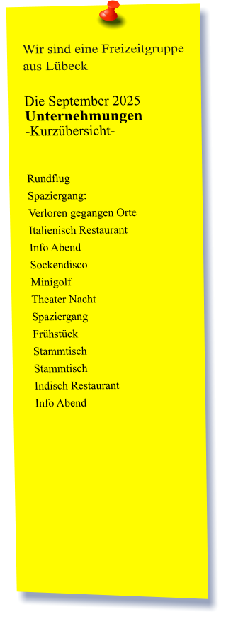 Wir sind eine Freizeitgruppe aus Lübeck  Die September 2025 Unternehmungen	 -Kurzübersicht-          Rundflug Spaziergang:  Verloren gegangen Orte  Italienisch Restaurant  Info Abend Sockendisco  Minigolf  Theater Nacht Spaziergang  Frühstück  Stammtisch Stammtisch  Indisch Restaurant Info Abend