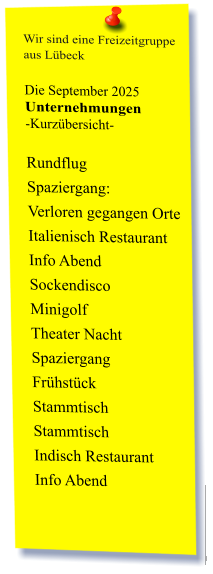 Wir sind eine Freizeitgruppe  aus Lübeck  Die September 2025 Unternehmungen	 -Kurzübersicht-         Rundflug Spaziergang:  Verloren gegangen Orte  Italienisch Restaurant  Info Abend Sockendisco  Minigolf  Theater Nacht Spaziergang  Frühstück  Stammtisch Stammtisch  Indisch Restaurant Info Abend