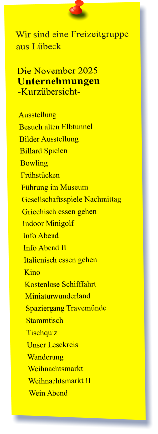 Wir sind eine Freizeitgruppe aus Lübeck  Die November 2025 Unternehmungen	 -Kurzübersicht-         Ausstellung Besuch alten Elbtunnel Bilder Ausstellung Billard Spielen Bowling Frühstücken Führung im Museum Gesellschaftsspiele Nachmittag Griechisch essen gehen Indoor Minigolf Info Abend Info Abend II Italienisch essen gehen Kino Kostenlose Schifffahrt Miniaturwunderland Spaziergang Travemünde Stammtisch Tischquiz Unser Lesekreis Wanderung Weihnachtsmarkt Weihnachtsmarkt II Wein Abend