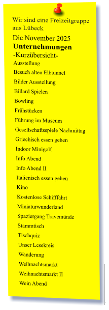 Wir sind eine Freizeitgruppe  aus Lübeck Die November 2025 Unternehmungen	 -Kurzübersicht- Ausstellung Besuch alten Elbtunnel Bilder Ausstellung Billard Spielen Bowling Frühstücken Führung im Museum Gesellschaftsspiele Nachmittag Griechisch essen gehen Indoor Minigolf Info Abend Info Abend II Italienisch essen gehen Kino Kostenlose Schifffahrt Miniaturwunderland Spaziergang Travemünde Stammtisch Tischquiz Unser Lesekreis Wanderung Weihnachtsmarkt Weihnachtsmarkt II Wein Abend