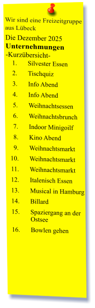Wir sind eine Freizeitgruppe  aus Lübeck Die Dezember 2025 Unternehmungen	 -Kurzübersicht- 	1.	Silvester Essen 	2.	Tischquiz 	3.	Info Abend 	4.	Info Abend 	5.	Weihnachtsessen  	6.	Weihnachtsbrunch 	7.	Indoor Minigoilf 	8.	Kino Abend 	9.	Weihnachtsmarkt 	10.	Weihnachtsmarkt 	11.	Weihnachtsmarkt 	12.	Italenisch Essen 	13.	Musical in Hamburg 	14.	Billard 	15.	Spaziergang an der Ostsee 	16.	Bowlen gehen