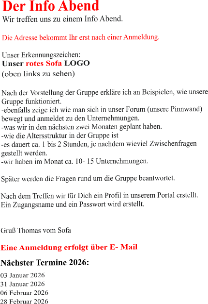Der Info Abend  Wir treffen uns zu einem Info Abend.   Die Adresse bekommt Ihr erst nach einer Anmeldung.  Unser Erkennungszeichen: Unser rotes Sofa LOGO (oben links zu sehen)  Nach der Vorstellung der Gruppe erkläre ich an Beispielen, wie unsere Gruppe funktioniert. -ebenfalls zeige ich wie man sich in unser Forum (unsere Pinnwand)  bewegt und anmeldet zu den Unternehmungen. -was wir in den nächsten zwei Monaten geplant haben. -wie die Altersstruktur in der Gruppe ist -es dauert ca. 1 bis 2 Stunden, je nachdem wieviel Zwischenfragen gestellt werden. -wir haben im Monat ca. 10- 15 Unternehmungen.  Später werden die Fragen rund um die Gruppe beantwortet.  Nach dem Treffen wir für Dich ein Profil in unserem Portal erstellt. Ein Zugangsname und ein Passwort wird erstellt.   Gruß Thomas vom Sofa  Eine Anmeldung erfolgt über E- Mail Nächster Termine 2026:  03 Januar 2026 31 Januar 2026 06 Februar 2026 28 Februar 2026