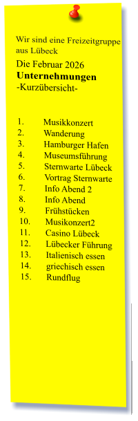 Wir sind eine Freizeitgruppe  aus Lübeck Die Februar 2026 Unternehmungen	 -Kurzübersicht-   1.	Musikkonzert 2.	Wanderung 3.	Hamburger Hafen 4.	Museumsführung 5.	Sternwarte Lübeck 6.	Vortrag Sternwarte  7.	Info Abend 2 8.	Info Abend  9.	Frühstücken 10.	Musikonzert2 11.	Casino Lübeck 12.	Lübecker Führung 13.	Italienisch essen 14.	griechisch essen  15.	Rundflug