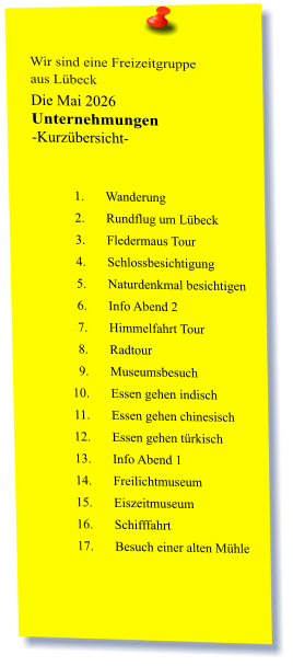 Wir sind eine Freizeitgruppe  aus Lübeck Die Mai 2026 Unternehmungen	 -Kurzübersicht-   	1.	Wanderung 	2.	Rundflug um Lübeck 	3.	Fledermaus Tour 	4.	Schlossbesichtigung 	5.	Naturdenkmal besichtigen 	6.	Info Abend 2 	7.	Himmelfahrt Tour 	8.	Radtour 	9.	Museumsbesuch 	10.	Essen gehen indisch 	11.	Essen gehen chinesisch 	12.	Essen gehen türkisch 	13.	Info Abend 1 	14.	Freilichtmuseum 	15.	Eiszeitmuseum 	16.	Schifffahrt 	17.	Besuch einer alten Mühle