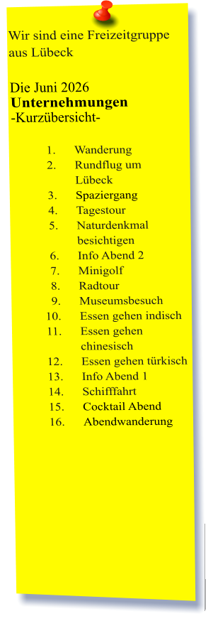 Wir sind eine Freizeitgruppe aus Lübeck  Die Juni 2026 Unternehmungen	 -Kurzübersicht-         	1.	Wanderung 	2.	Rundflug um Lübeck 	3.	Spaziergang 	4.	Tagestour 	5.	Naturdenkmal besichtigen 	6.	Info Abend 2 	7.	Minigolf 	8.	Radtour 	9.	Museumsbesuch 	10.	Essen gehen indisch 	11.	Essen gehen chinesisch 	12.	Essen gehen türkisch 	13.	Info Abend 1 	14.	Schifffahrt 	15.	Cocktail Abend 	16.	Abendwanderung