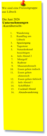 Wir sind eine Freizeitgruppe aus Lübeck  Die Juni 2026 Unternehmungen	 -Kurzübersicht-         	1.	Wanderung 	2.	Rundflug um Lübeck 	3.	Spaziergang 	4.	Tagestour 	5.	Naturdenkmal besichtigen 	6.	Info Abend 2 	7.	Minigolf 	8.	Radtour 	9.	Museumsbesuch 	10.	Essen gehen indisch 	11.	Essen gehen chinesisch 	12.	Essen gehen türkisch 	13.	Info Abend 1 	14.	Schifffahrt 	15.	Cocktail Abend 	16.	Abendwanderung