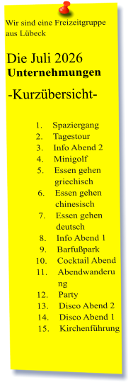 Wir sind eine Freizeitgruppe aus Lübeck  Die Juli 2026 Unternehmungen	 -Kurzübersicht-         	1.	Spaziergang 	2.	Tagestour 	3.	Info Abend 2 	4.	Minigolf 	5.	Essen gehen griechisch 	6.	Essen gehen chinesisch 	7.	Essen gehen deutsch 	8.	Info Abend 1 	9.	Barfußpark 	10.	Cocktail Abend 	11.	Abendwanderung 	12.	Party 	13.	Disco Abend 2 	14.	Disco Abend 1 	15.	Kirchenführung