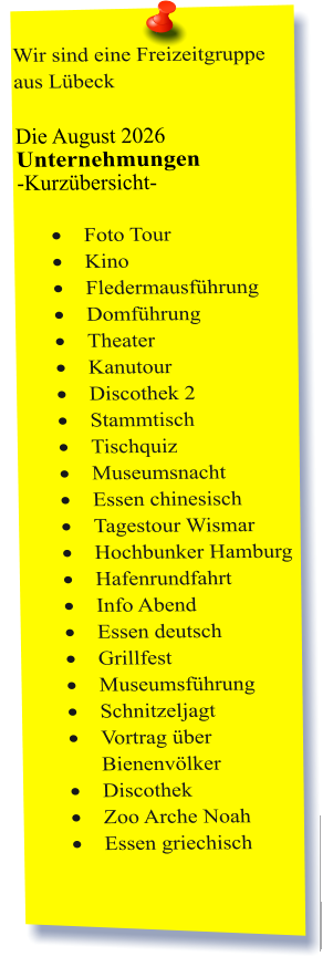 Wir sind eine Freizeitgruppe aus Lübeck  Die August 2026 Unternehmungen	 -Kurzübersicht-         ·	Foto Tour ·	Kino ·	Fledermausführung ·	Domführung ·	Theater ·	Kanutour ·	Discothek 2 ·	Stammtisch ·	Tischquiz ·	Museumsnacht ·	Essen chinesisch ·	Tagestour Wismar  ·	Hochbunker Hamburg ·	Hafenrundfahrt ·	Info Abend ·	Essen deutsch ·	Grillfest ·	Museumsführung ·	Schnitzeljagt ·	Vortrag über Bienenvölker ·	Discothek ·	Zoo Arche Noah ·	Essen griechisch