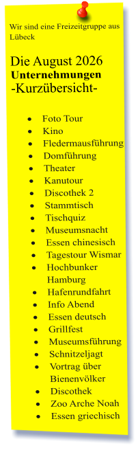 Wir sind eine Freizeitgruppe aus Lübeck  Die August 2026 Unternehmungen	 -Kurzübersicht-         ·	Foto Tour ·	Kino ·	Fledermausführung ·	Domführung ·	Theater ·	Kanutour ·	Discothek 2 ·	Stammtisch ·	Tischquiz ·	Museumsnacht ·	Essen chinesisch ·	Tagestour Wismar  ·	Hochbunker Hamburg ·	Hafenrundfahrt ·	Info Abend ·	Essen deutsch ·	Grillfest ·	Museumsführung ·	Schnitzeljagt ·	Vortrag über Bienenvölker ·	Discothek ·	Zoo Arche Noah ·	Essen griechisch