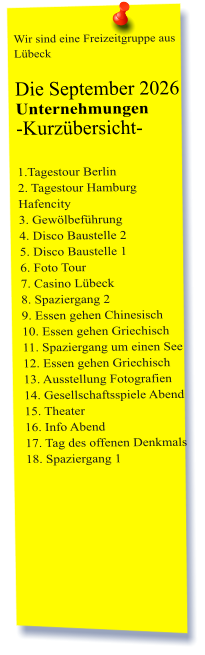 Wir sind eine Freizeitgruppe aus Lübeck  Die September 2026 Unternehmungen	 -Kurzübersicht-         1.Tagestour Berlin2. Tagestour Hamburg Hafencity 3. Gewölbeführung 4. Disco Baustelle 2 5. Disco Baustelle 1 6. Foto Tour 7. Casino Lübeck 8. Spaziergang 2 9. Essen gehen Chinesisch 10. Essen gehen Griechisch 11. Spaziergang um einen See 12. Essen gehen Griechisch 13. Ausstellung Fotografien  14. Gesellschaftsspiele Abend 15. Theater 16. Info Abend 17. Tag des offenen Denkmals 18. Spaziergang 1