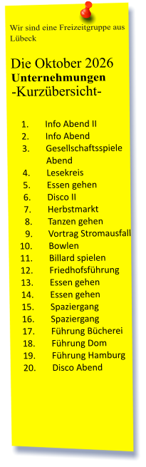 Wir sind eine Freizeitgruppe aus Lübeck  Die Oktober 2026 Unternehmungen	 -Kurzübersicht-         	1.	Info Abend II 	2.	Info Abend 	3.	Gesellschaftsspiele Abend 	4.	Lesekreis 	5.	Essen gehen 	6.	Disco II 	7.	Herbstmarkt 	8.	Tanzen gehen 	9.	Vortrag Stromausfall 	10.	Bowlen 	11.	Billard spielen 	12.	Friedhofsführung 	13.	Essen gehen  	14.	Essen gehen 	15.	Spaziergang 	16.	Spaziergang 	17.	Führung Bücherei 	18.	Führung Dom 	19.	Führung Hamburg 	20.	Disco Abend