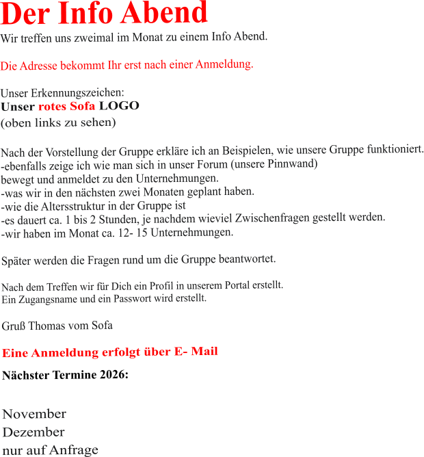 Der Info Abend  Wir treffen uns zweimal im Monat zu einem Info Abend.   Die Adresse bekommt Ihr erst nach einer Anmeldung.  Unser Erkennungszeichen: Unser rotes Sofa LOGO (oben links zu sehen)  Nach der Vorstellung der Gruppe erkläre ich an Beispielen, wie unsere Gruppe funktioniert. -ebenfalls zeige ich wie man sich in unser Forum (unsere Pinnwand)  bewegt und anmeldet zu den Unternehmungen. -was wir in den nächsten zwei Monaten geplant haben. -wie die Altersstruktur in der Gruppe ist -es dauert ca. 1 bis 2 Stunden, je nachdem wieviel Zwischenfragen gestellt werden. -wir haben im Monat ca. 12- 15 Unternehmungen.  Später werden die Fragen rund um die Gruppe beantwortet.  Nach dem Treffen wir für Dich ein Profil in unserem Portal erstellt. Ein Zugangsname und ein Passwort wird erstellt.  Gruß Thomas vom Sofa  Eine Anmeldung erfolgt über E- Mail Nächster Termine 2026:   November Dezember nur auf Anfrage