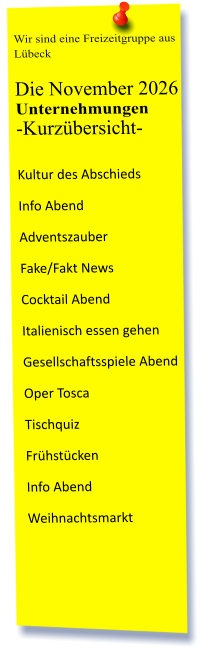 Wir sind eine Freizeitgruppe aus Lübeck  Die November 2026 Unternehmungen	 -Kurzübersicht-         Kultur des Abschieds Info Abend Adventszauber Fake/Fakt News Cocktail Abend Italienisch essen gehen Gesellschaftsspiele Abend Oper Tosca Tischquiz Frühstücken Info Abend Weihnachtsmarkt